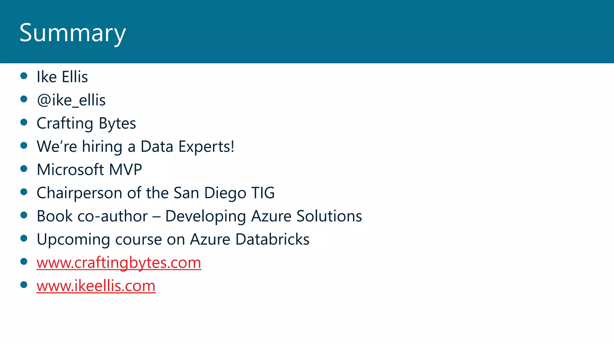  Ike Ellis
 @ike_ellis
 Crafting Bytes
 We’re hiring a Data Experts!
 Microsoft MVP
 Chairperson of the San Diego TIG
 Book co-author – Developing Azure Solutions
 Upcoming course on Azure Databricks
 www.craftingbytes.com
 www.ikeellis.com
Summary
 