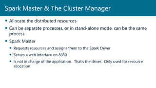  Allocate the distributed resources
 Can be separate processes, or in stand-alone mode, can be the same
process
 Spark Master
 Requests resources and assigns them to the Spark Driver
 Serves a web interface on 8080
 Is not in charge of the application. That’s the driver. Only used for resource
allocation
Spark Master & The Cluster Manager
 