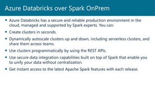  Azure Databricks has a secure and reliable production environment in the
cloud, managed and supported by Spark experts. You can:
 Create clusters in seconds.
 Dynamically autoscale clusters up and down, including serverless clusters, and
share them across teams.
 Use clusters programmatically by using the REST APIs.
 Use secure data integration capabilities built on top of Spark that enable you
to unify your data without centralization.
 Get instant access to the latest Apache Spark features with each release.
Azure Databricks over Spark OnPrem
 