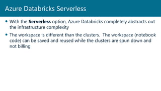  With the Serverless option, Azure Databricks completely abstracts out
the infrastructure complexity
 The workspace is different than the clusters. The workspace (notebook
code) can be saved and reused while the clusters are spun down and
not billing
Azure Databricks Serverless
 
