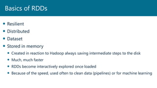  Resilient
 Distributed
 Dataset
 Stored in memory
 Created in reaction to Hadoop always saving intermediate steps to the disk
 Much, much faster
 RDDs become interactively explored once loaded
 Because of the speed, used often to clean data (pipelines) or for machine learning
Basics of RDDs
 