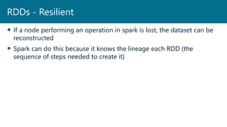  If a node performing an operation in spark is lost, the dataset can be
reconstructed
 Spark can do this because it knows the lineage each RDD (the
sequence of steps needed to create it)
RDDs - Resilient
 