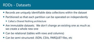  Records are uniquely identifiable data collections within the dataset
 Partitioned so that each partition can be operated on independently
 Called a Shared Nothing architecture
 Are immutable datasets. We don’t change an existing one as much as
we create a whole new one
 Can be relational (tables with rows and columns)
 Can be semi-structured: JSON, CSVs, PARQUET files, etc
RDDs - Datasets
 