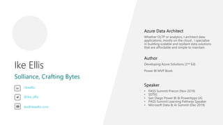 Ike Ellis
Solliance, Crafting Bytes
Azure Data Architect
Whether OLTP or analytics, I architect data
applications, mostly on the cloud. I specialize
in building scalable and resilient data solutions
that are affordable and simple to maintain.
Author
Developing Azure Solutions (2nd Ed)
Power BI MVP Book
Speaker
• PASS Summit Precon (Nov 2019)
• SDTIG
• San Diego Power BI & PowerApps UG
• PASS Summit Learning Pathway Speaker
• Microsoft Data & AI Summit (Dec 2019)
/ikeellis
@ike_ellis
ike@ikeellis.com
 