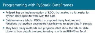  PySpark has an implementation of RDDs that makes it a lot easier for
python developers to work with the data
 Dataframes are tabular RDDs that support many features and
functions that python developers have learned to appreciate in pandas
 They have many methods and properties that show the tabular data
closer to how people are used to using in with an RDBMS or Excel
Programming with PySpark: DataFrames
 