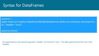 Syntax for DataFrames
airports =
spark.read.csv("wasbs://databricksfiles@ikedatabricks.blob.core.windows.net/airports.c
sv", header="true")
airports.show()
For spark.read.csv, the second argument, “header” can be set to “true”. This tells spark that the first row is the
headers.
 