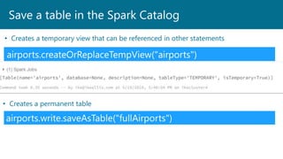Save a table in the Spark Catalog
airports.createOrReplaceTempView("airports")
• Creates a temporary view that can be referenced in other statements
airports.write.saveAsTable("fullAirports")
• Creates a permanent table
 