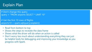 Explain Plan
# Don't change this query
query = "FROM airports SELECT * LIMIT 10"
# Get the first 10 rows of flights
airports10 = spark.sql(query).explain()
• Read from bottom to top
• Shows the steps to recreate the data frame
• Shows what the driver will do when an action is called
• Don’t worry too much about understanding everything they can just
be helpful tools for debugging and improving your knowledge as you
progress with Spark.
 