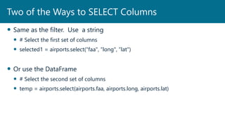 Same as the filter. Use a string
 # Select the first set of columns
 selected1 = airports.select(“faa", “long", “lat")
 Or use the DataFrame
 # Select the second set of columns
 temp = airports.select(airports.faa, airports.long, airports.lat)
Two of the Ways to SELECT Columns
 