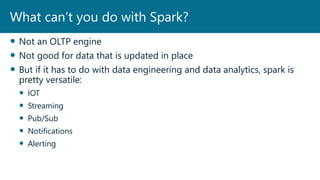  Not an OLTP engine
 Not good for data that is updated in place
 But if it has to do with data engineering and data analytics, spark is
pretty versatile:
 IOT
 Streaming
 Pub/Sub
 Notifications
 Alerting
What can’t you do with Spark?
 
