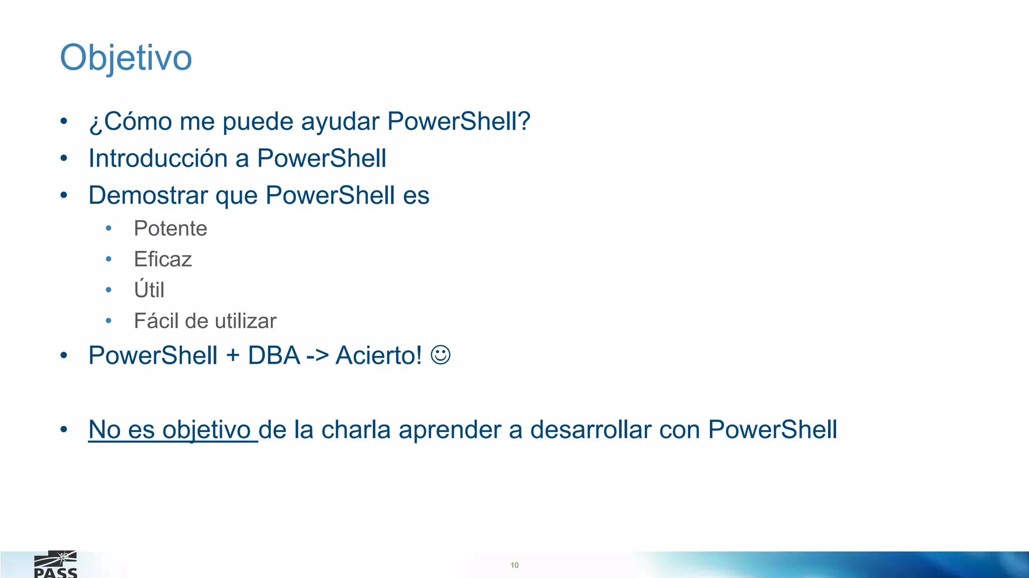 10
Objetivo
• ¿Cómo me puede ayudar PowerShell?
• Introducción a PowerShell
• Demostrar que PowerShell es
• Potente
• Eficaz
• Útil
• Fácil de utilizar
• PowerShell + DBA -> Acierto! 
• No es objetivo de la charla aprender a desarrollar con PowerShell
10
 