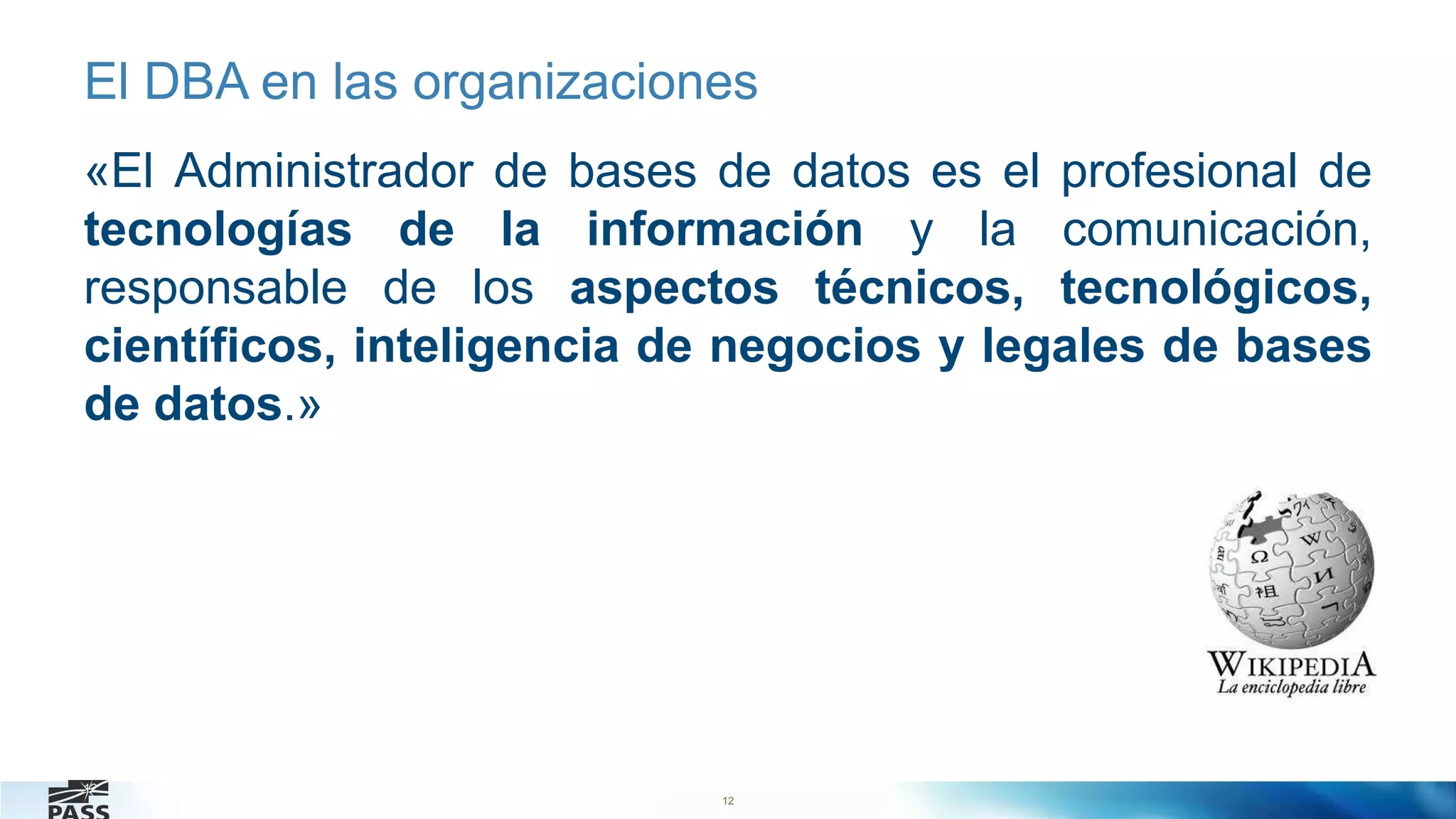 12
El DBA en las organizaciones
«El Administrador de bases de datos es el profesional de
tecnologías de la información y la comunicación,
responsable de los aspectos técnicos, tecnológicos,
científicos, inteligencia de negocios y legales de bases
de datos.»
12
 