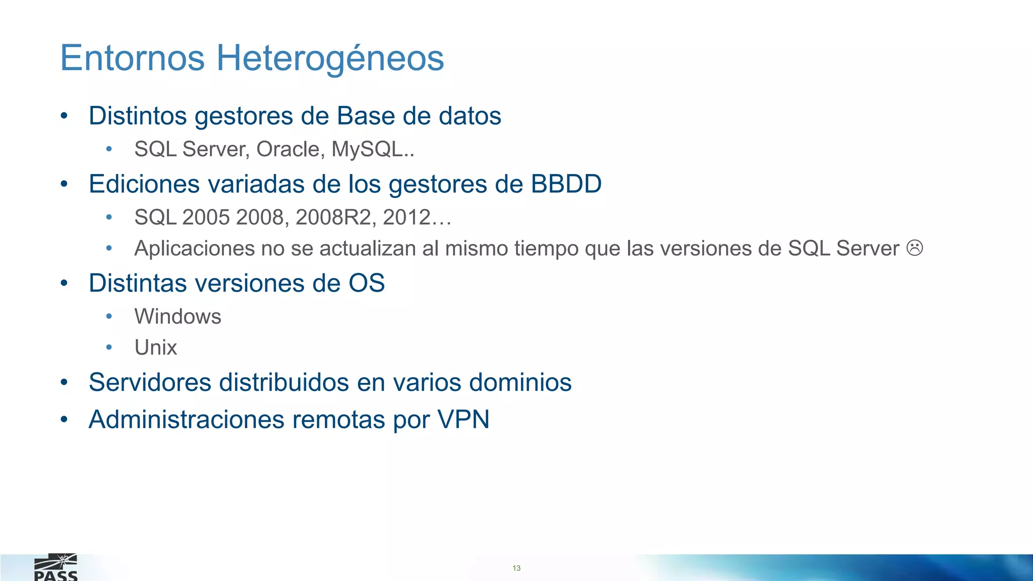 13
Entornos Heterogéneos
• Distintos gestores de Base de datos
• SQL Server, Oracle, MySQL..
• Ediciones variadas de los gestores de BBDD
• SQL 2005 2008, 2008R2, 2012…
• Aplicaciones no se actualizan al mismo tiempo que las versiones de SQL Server 
• Distintas versiones de OS
• Windows
• Unix
• Servidores distribuidos en varios dominios
• Administraciones remotas por VPN
13
 