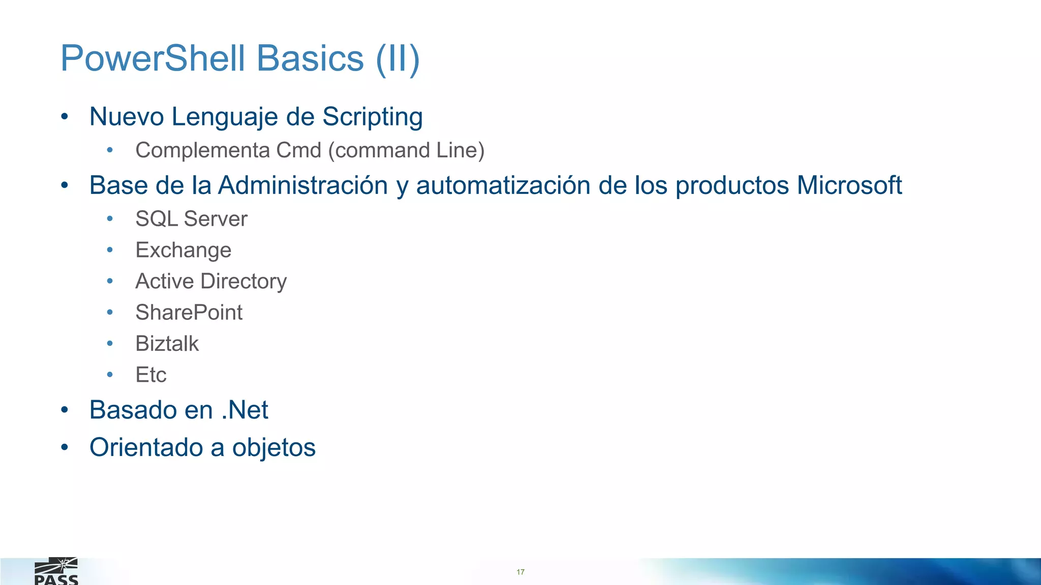 17
PowerShell Basics (II)
• Nuevo Lenguaje de Scripting
• Complementa Cmd (command Line)
• Base de la Administración y automatización de los productos Microsoft
• SQL Server
• Exchange
• Active Directory
• SharePoint
• Biztalk
• Etc
• Basado en .Net
• Orientado a objetos
17
 