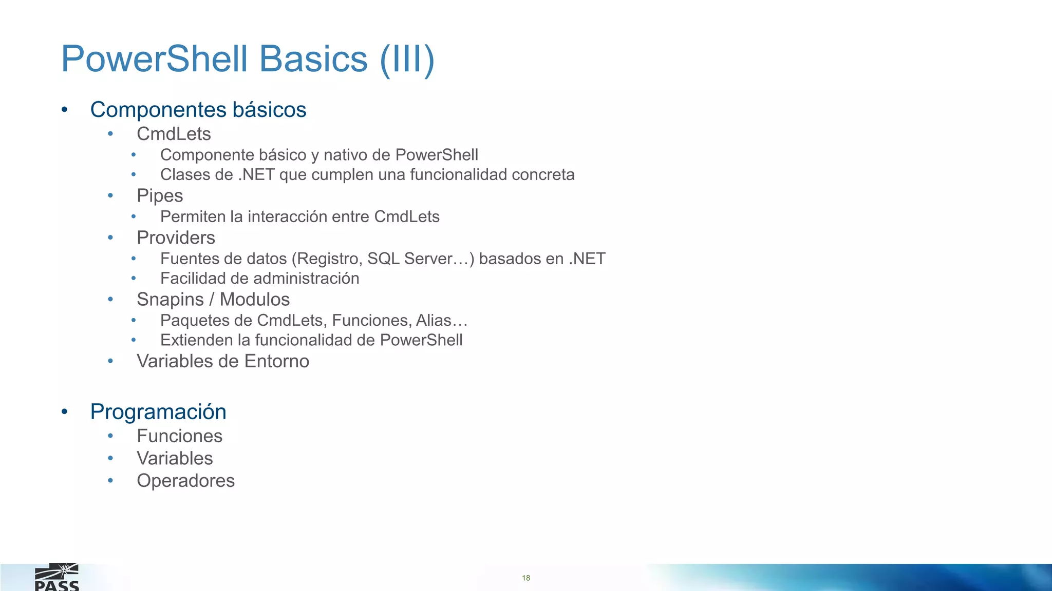 18
PowerShell Basics (III)
• Componentes básicos
• CmdLets
• Componente básico y nativo de PowerShell
• Clases de .NET que cumplen una funcionalidad concreta
• Pipes
• Permiten la interacción entre CmdLets
• Providers
• Fuentes de datos (Registro, SQL Server…) basados en .NET
• Facilidad de administración
• Snapins / Modulos
• Paquetes de CmdLets, Funciones, Alias…
• Extienden la funcionalidad de PowerShell
• Variables de Entorno
• Programación
• Funciones
• Variables
• Operadores
18
 
