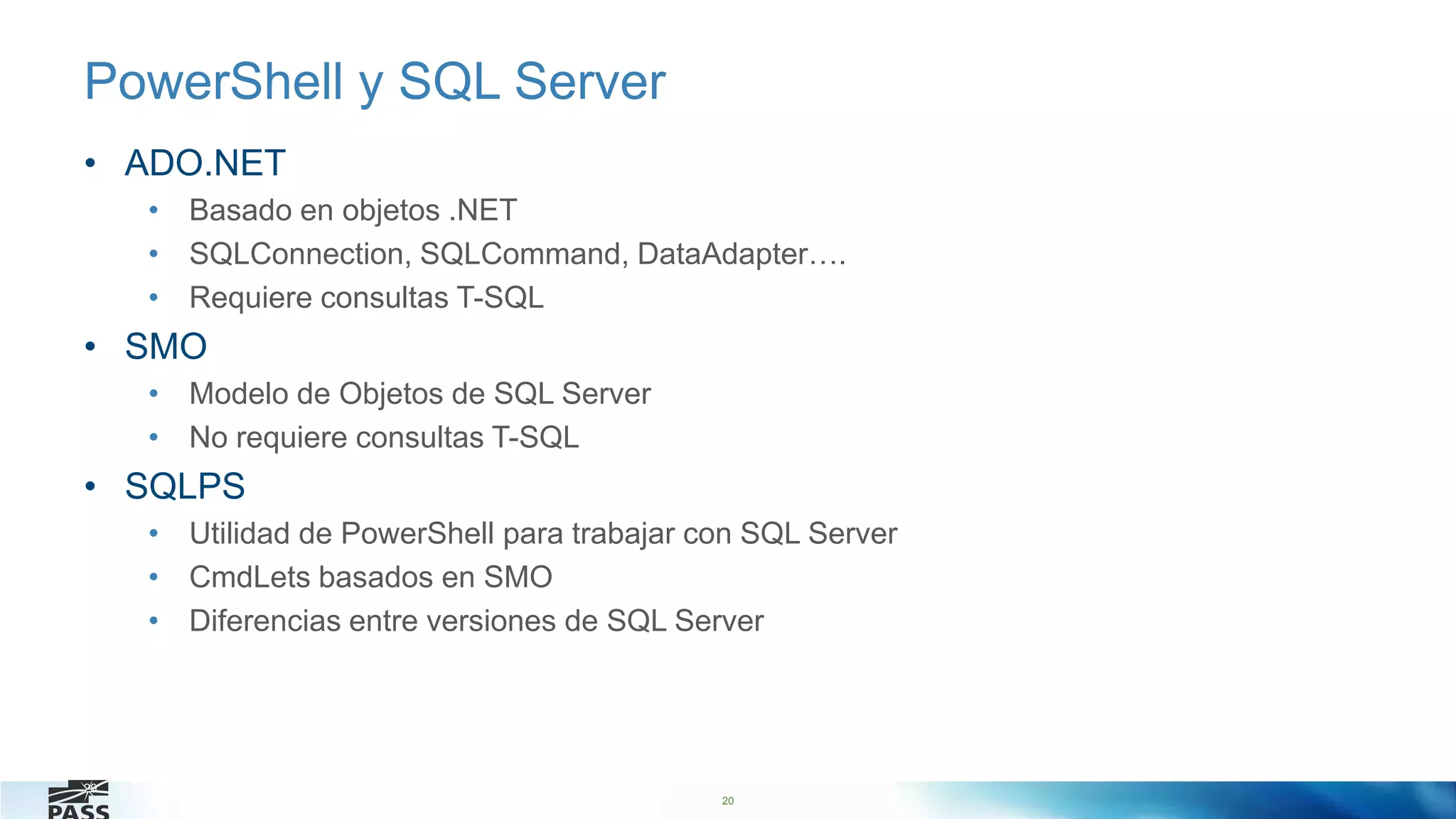 20
PowerShell y SQL Server
• ADO.NET
• Basado en objetos .NET
• SQLConnection, SQLCommand, DataAdapter….
• Requiere consultas T-SQL
• SMO
• Modelo de Objetos de SQL Server
• No requiere consultas T-SQL
• SQLPS
• Utilidad de PowerShell para trabajar con SQL Server
• CmdLets basados en SMO
• Diferencias entre versiones de SQL Server
20
 