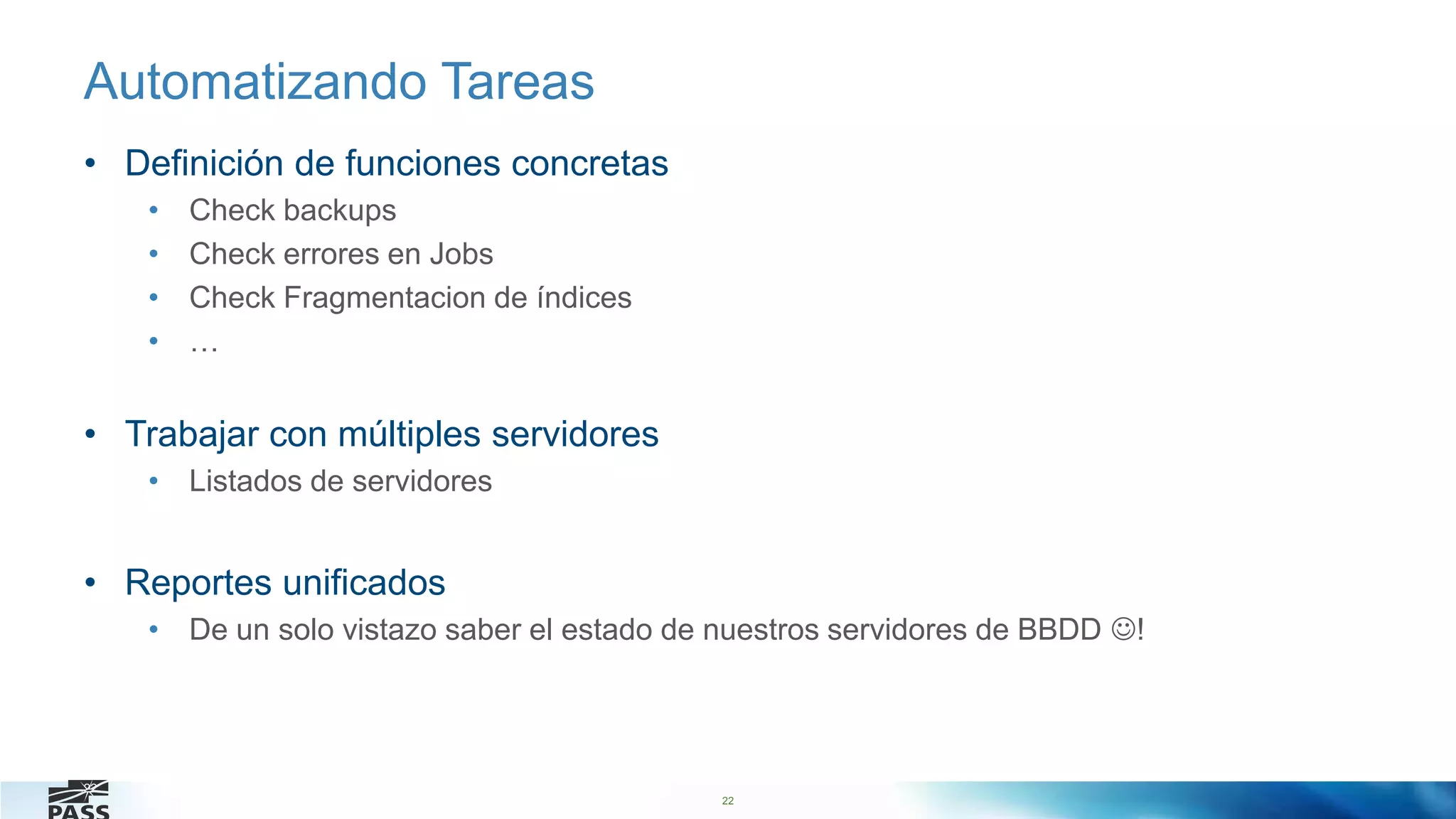 22
Automatizando Tareas
• Definición de funciones concretas
• Check backups
• Check errores en Jobs
• Check Fragmentacion de índices
• …
• Trabajar con múltiples servidores
• Listados de servidores
• Reportes unificados
• De un solo vistazo saber el estado de nuestros servidores de BBDD !
22
 