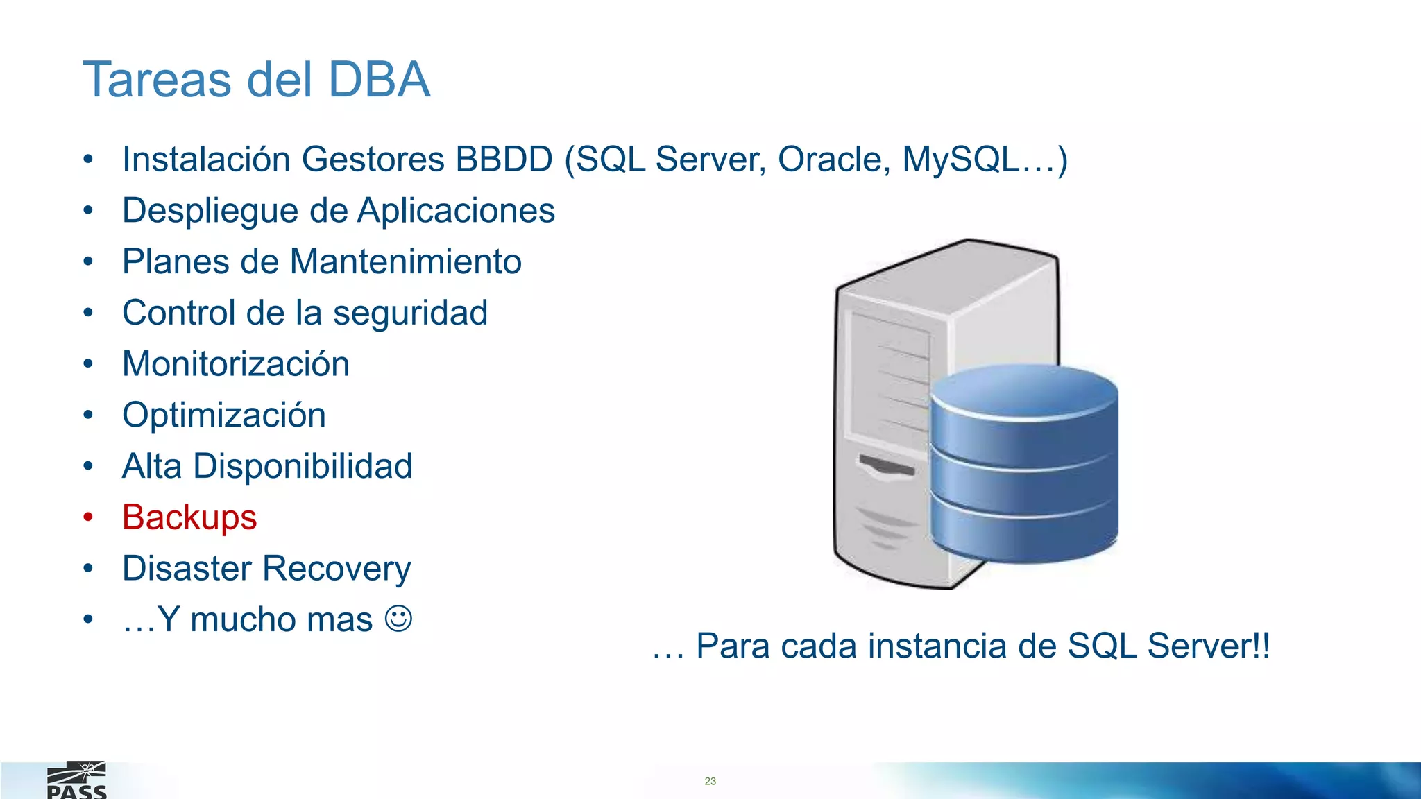 23
Tareas del DBA
• Instalación Gestores BBDD (SQL Server, Oracle, MySQL…)
• Despliegue de Aplicaciones
• Planes de Mantenimiento
• Control de la seguridad
• Monitorización
• Optimización
• Alta Disponibilidad
• Backups
• Disaster Recovery
• …Y mucho mas 
23
… Para cada instancia de SQL Server!!
 