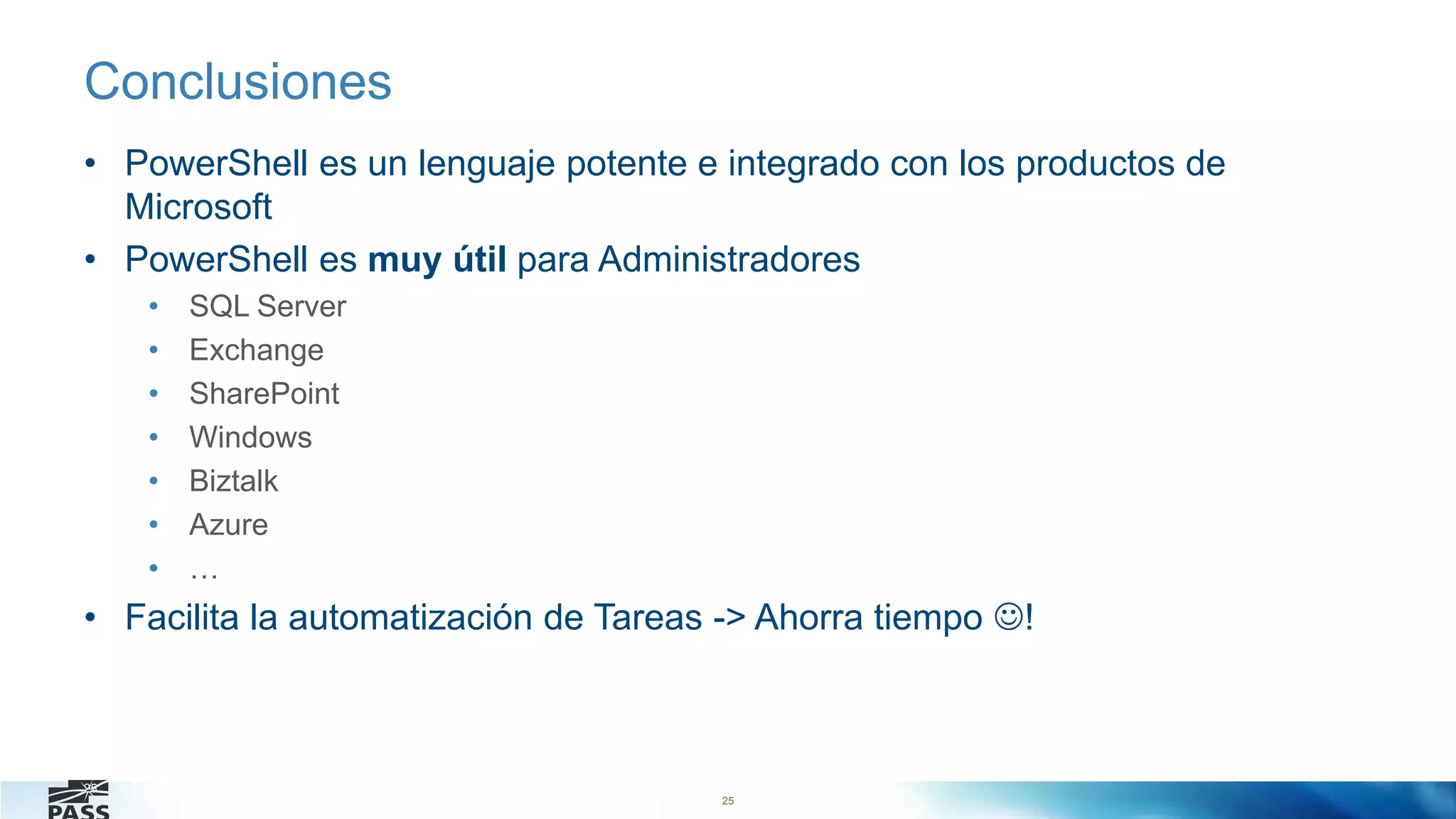 25
Conclusiones
• PowerShell es un lenguaje potente e integrado con los productos de
Microsoft
• PowerShell es muy útil para Administradores
• SQL Server
• Exchange
• SharePoint
• Windows
• Biztalk
• Azure
• …
• Facilita la automatización de Tareas -> Ahorra tiempo !
25
 