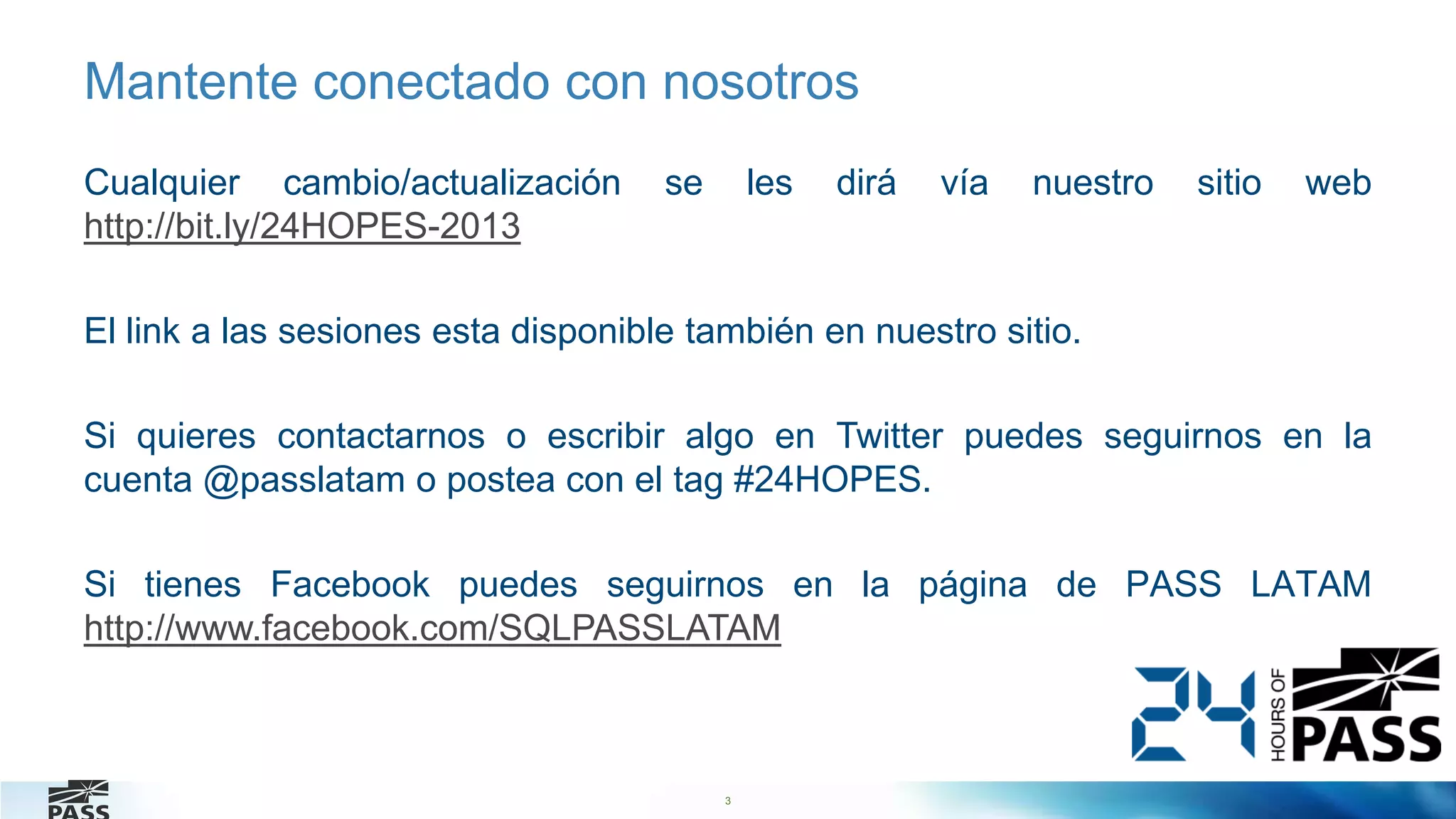 3
Mantente conectado con nosotros
Cualquier cambio/actualización se les dirá vía nuestro sitio web
http://bit.ly/24HOPES-2013
El link a las sesiones esta disponible también en nuestro sitio.
Si quieres contactarnos o escribir algo en Twitter puedes seguirnos en la
cuenta @passlatam o postea con el tag #24HOPES.
Si tienes Facebook puedes seguirnos en la página de PASS LATAM
http://www.facebook.com/SQLPASSLATAM
 