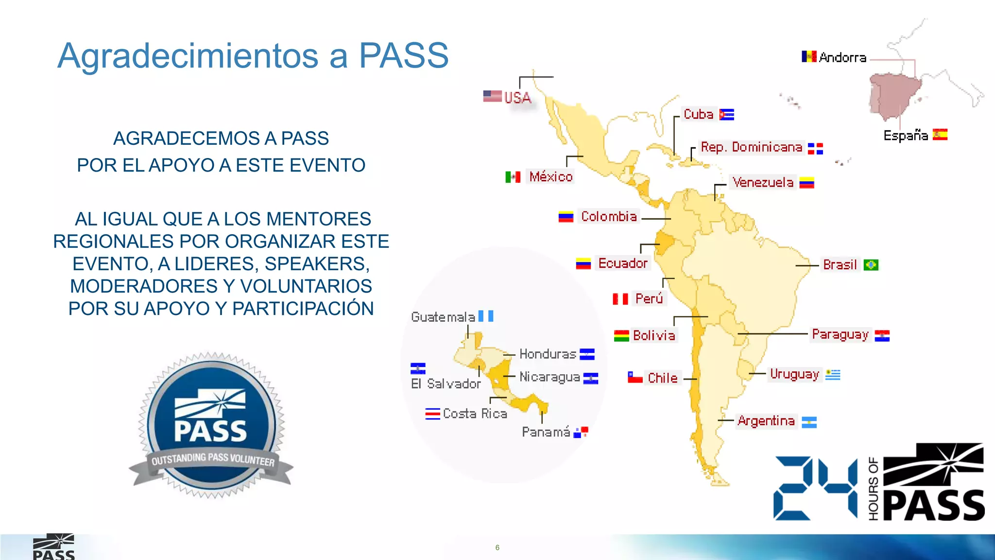 6
Agradecimientos a PASS
AGRADECEMOS A PASS
POR EL APOYO A ESTE EVENTO
AL IGUAL QUE A LOS MENTORES
REGIONALES POR ORGANIZAR ESTE
EVENTO, A LIDERES, SPEAKERS,
MODERADORES Y VOLUNTARIOS
POR SU APOYO Y PARTICIPACIÓN
 