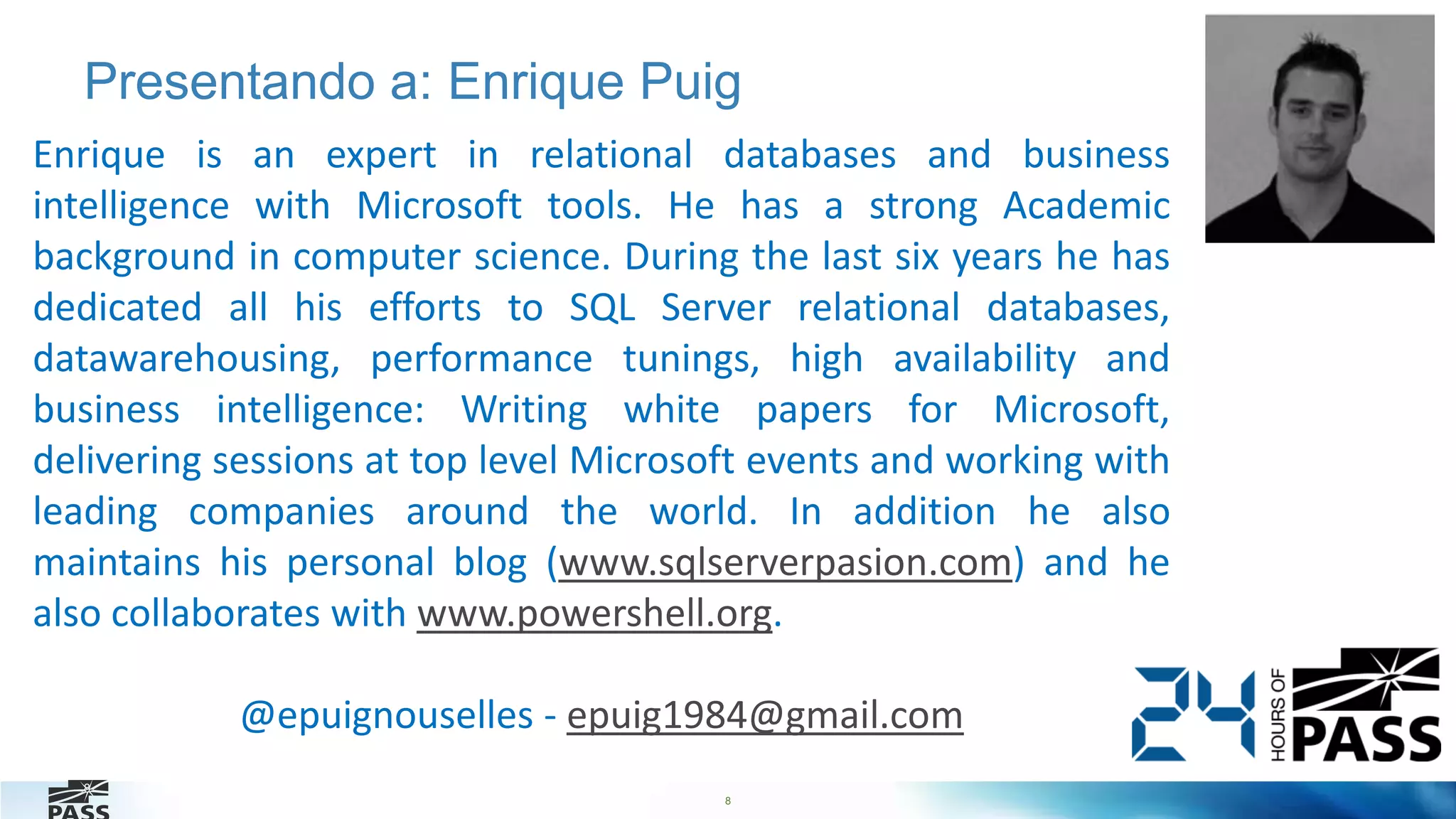 8
Presentando a: Enrique Puig
8
Enrique is an expert in relational databases and business
intelligence with Microsoft tools. He has a strong Academic
background in computer science. During the last six years he has
dedicated all his efforts to SQL Server relational databases,
datawarehousing, performance tunings, high availability and
business intelligence: Writing white papers for Microsoft,
delivering sessions at top level Microsoft events and working with
leading companies around the world. In addition he also
maintains his personal blog (www.sqlserverpasion.com) and he
also collaborates with www.powershell.org.
@epuignouselles - epuig1984@gmail.com
 