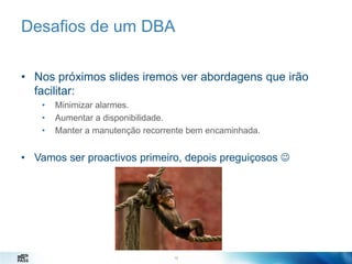 Desafios de um DBA
• Nos próximos slides iremos ver abordagens que irão
facilitar:
•
•
•

Minimizar alarmes.
Aumentar a disponibilidade.
Manter a manutenção recorrente bem encaminhada.

• Vamos ser proactivos primeiro, depois preguiçosos 

13
13

 