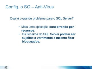Config. o SO – Anti-Virus
Qual é o grande problema para o SQL Server?
• Mais uma aplicação concorrendo por
recursos.
• Os ficheiros do SQL Server podem ser
sujeitos a varrimento e mesmo ficar
bloqueados.

 