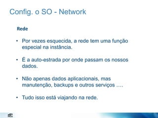 Config. o SO - Network
Rede
• Por vezes esquecida, a rede tem uma função
especial na instância.
• É a auto-estrada por onde passam os nossos
dados.

• Não apenas dados aplicacionais, mas
manutenção, backups e outros serviços ….
• Tudo isso está viajando na rede.

 