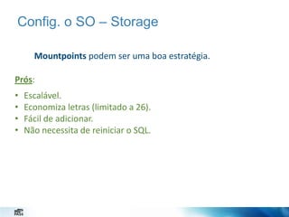 Config. o SO – Storage
Mountpoints podem ser uma boa estratégia.
Prós:
•
•
•
•

Escalável.
Economiza letras (limitado a 26).
Fácil de adicionar.
Não necessita de reiniciar o SQL.

 
