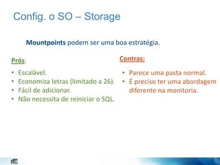 Config. o SO – Storage
Mountpoints podem ser uma boa estratégia.
Prós:
•
•
•
•

Contras:

Escalável.
• Parece uma pasta normal.
Economiza letras (limitado a 26). • É preciso ter uma abordagem
Fácil de adicionar.
diferente na monitoria.
Não necessita de reiniciar o SQL.

 
