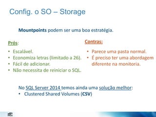 Config. o SO – Storage
Mountpoints podem ser uma boa estratégia.
Prós:
•
•
•
•

Escalável.
Economiza letras (limitado a 26).
Fácil de adicionar.
Não necessita de reiniciar o SQL.

Contras:
• Parece uma pasta normal.
• É preciso ter uma abordagem
diferente na monitoria.

No SQL Server 2014 temos ainda uma solução melhor:
• Clustered Shared Volumes (CSV)

 