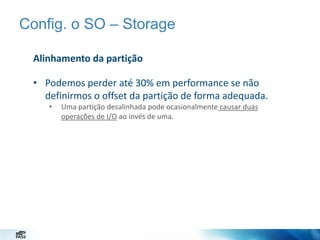 Config. o SO – Storage
Alinhamento da partição
• Podemos perder até 30% em performance se não
definirmos o offset da partição de forma adequada.
•

Uma partição desalinhada pode ocasionalmente causar duas
operações de I/O ao invés de uma.

 