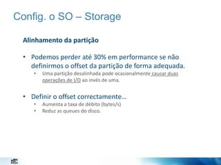 Config. o SO – Storage
Alinhamento da partição
• Podemos perder até 30% em performance se não
definirmos o offset da partição de forma adequada.
•

Uma partição desalinhada pode ocasionalmente causar duas
operações de I/O ao invés de uma.

• Definir o offset correctamente…
•
•

Aumenta a taxa de débito (bytes/s)
Reduz as queues do disco.

 
