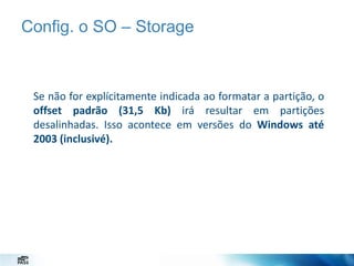 Config. o SO – Storage

Se não for explícitamente indicada ao formatar a partição, o
offset padrão (31,5 Kb) irá resultar em partições
desalinhadas. Isso acontece em versões do Windows até
2003 (inclusivé).

 