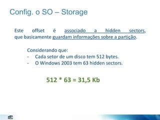Config. o SO – Storage
Este
offset
é
associado
a
hidden
sectors,
que basicamente guardam informações sobre a partição.
Considerando que:
- Cada setor de um disco tem 512 bytes.
- O Windows 2003 tem 63 hidden sectors.

512 * 63 = 31,5 Kb

 