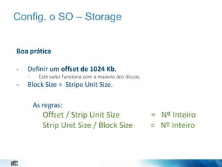 Config. o SO – Storage
Boa prática
-

Definir um offset de 1024 Kb.
-

-

Este valor funciona com a maioria dos discos.

Block Size = Stripe Unit Size.
As regras:

Offset / Strip Unit Size
Strip Unit Size / Block Size

= Nº Inteiro
= Nº Inteiro

 