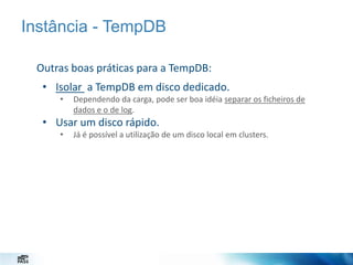 Instância - TempDB
Outras boas práticas para a TempDB:
• Isolar a TempDB em disco dedicado.
•

Dependendo da carga, pode ser boa idéia separar os ficheiros de
dados e o de log.

• Usar um disco rápido.
•

Já é possível a utilização de um disco local em clusters.

 
