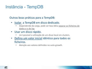 Instância - TempDB
Outras boas práticas para a TempDB:
• Isolar a TempDB em disco dedicado.
•

Dependendo da carga, pode ser boa idéia separar os ficheiros de
dados e o de log.

• Usar um disco rápido.
•

Já é possível a utilização de um disco local em clusters.

• Defina um valor inicial idêntico para todos os
ficheiros.
•

Atenção aos valores definidos no auto-growth.

 