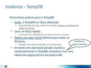 Instância - TempDB
Outras boas práticas para a TempDB:
• Isolar a TempDB em disco dedicado.
•

Dependendo da carga, pode ser boa idéia separar os ficheiros de
dados e o de log.

• Usar um disco rápido.
•

Já é possível a utilização de um disco local em clusters.

• Defina um valor inicial idêntico para todos os
ficheiros.
•

Atenção aos valores definidos no auto-growth.

Analize os
prós e contras.

• Se existe uma operação pesada usando a
constantemente a TempDB, considere criar uma
tabela de staging dentro da própria BD.

 