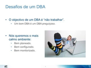 Desafios de um DBA
• O objectivo de um DBA é “não trabalhar”.
• Um bom DBA é um DBA preguiçoso.

• Nós queremos o mais
calmo ambiente:
• Bem planeado.
• Bem configurado.
• Bem monitorizado.

6
6

 