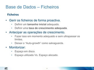 Base de Dados – Ficheiros
Ficheiros
• Gerir os ficheiros de forma proactiva.
• Definir um tamanho inicial adequado.
• Definir uma taxa de crescimento adequada.

• Antecipar as operações de crescimento.
• Fazer isso em momento adequado e sem ultrapassar os
limites.
• Deixar o “Auto-growth” como salvaguarda.

• Monitorizar:
• Espaço em disco.
• Espaço utilizado Vs. Espaço alocado.

62

 