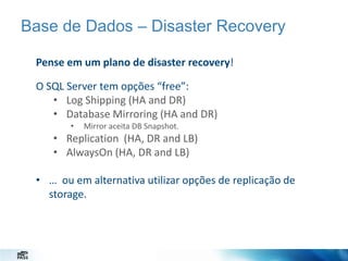 Base de Dados – Disaster Recovery
Pense em um plano de disaster recovery!
O SQL Server tem opções “free”:
• Log Shipping (HA and DR)
• Database Mirroring (HA and DR)
•

Mirror aceita DB Snapshot.

• Replication (HA, DR and LB)
• AlwaysOn (HA, DR and LB)
• … ou em alternativa utilizar opções de replicação de
storage.

 