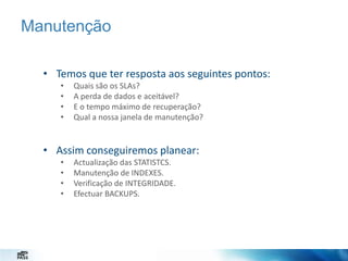 Manutenção
• Temos que ter resposta aos seguintes pontos:
•
•
•
•

Quais são os SLAs?
A perda de dados e aceitável?
E o tempo máximo de recuperação?
Qual a nossa janela de manutenção?

• Assim conseguiremos planear:
•
•
•
•

Actualização das STATISTCS.
Manutenção de INDEXES.
Verificação de INTEGRIDADE.
Efectuar BACKUPS.

 