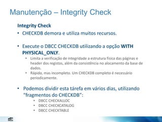 Manutenção – Integrity Check
Integrity Check
• CHECKDB demora e utiliza muitos recursos.

• Execute o DBCC CHECKDB utilizando a opção WITH
PHYSICAL_ONLY.
• Limita a verificação de integridade a estrutura física das páginas e
header dos registos, além da consistência no alocamento da base de
dados.
• Rápido, mas incompleto. Um CHECKDB completo é necessário
periodicamente.

• Podemos dividir esta tárefa em vários dias, utilizando
“fragmentos do CHECKDB”:
• DBCC CHECKALLOC
• DBCC CHECKCATALOG
• DBCC CHECKTABLE

 
