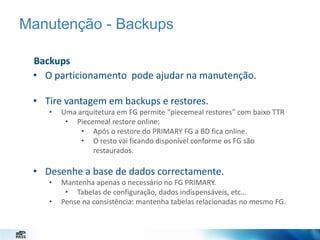 Manutenção - Backups
Backups
• O particionamento pode ajudar na manutenção.
• Tire vantagem em backups e restores.
•

Uma arquitetura em FG permite “piecemeal restores” com baixo TTR
• Piecemeal restore online:
• Após o restore do PRIMARY FG a BD fica online.
• O resto vai ficando disponível conforme os FG são
restaurados.

• Desenhe a base de dados correctamente.
•

•

Mantenha apenas o necessário no FG PRIMARY.
• Tabelas de configuração, dados indispensáveis, etc…
Pense na consistência: mantenha tabelas relacionadas no mesmo FG.

 