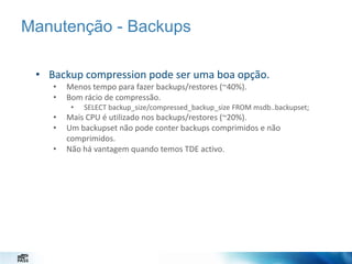 Manutenção - Backups
• Backup compression pode ser uma boa opção.
•
•

Menos tempo para fazer backups/restores (~40%).
Bom rácio de compressão.
•

•
•
•

SELECT backup_size/compressed_backup_size FROM msdb..backupset;

Mais CPU é utilizado nos backups/restores (~20%).
Um backupset não pode conter backups comprimidos e não
comprimidos.
Não há vantagem quando temos TDE activo.

 