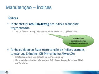 Manutenção – Índices
Índices

• Tente efetuar rebuild/defrag em índices realmente
fragmentados.
• Se for feito o defrag, não esquecer de executar o update stats.
Evite trabalho
desnecessário nas
janelas de manutenção.

• Tenha cuidado ao fazer manutenção de índices grandes,
se usar Log Shipping, DB Mirroring ou AlwaysOn.
• Contribuem para um grande crescimento do log.
• Os rebuilds de índices são sempre fully-logged quando temos DBM
configurado.

 
