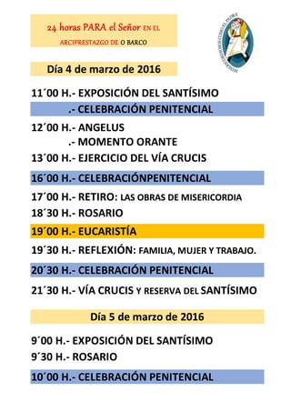 24 horas PARA el Señor EN EL
ARCIPRESTAZGO DE O BARCO
Día 4 de marzo de 2016
11´00 H.- EXPOSICIÓN DEL SANTÍSIMO
.- CELEBRACIÓN PENITENCIAL
12´00 H.- ANGELUS
.- MOMENTO ORANTE
13´00 H.- EJERCICIO DEL VÍA CRUCIS
16´00 H.- CELEBRACIÓNPENITENCIAL
17´00 H.- RETIRO: LAS OBRAS DE MISERICORDIA
18´30 H.- ROSARIO
19´00 H.- EUCARISTÍA
19´30 H.- REFLEXIÓN: FAMILIA, MUJER Y TRABAJO.
20´30 H.- CELEBRACIÓN PENITENCIAL
21´30 H.- VÍA CRUCIS Y RESERVA DEL SANTÍSIMO
Día 5 de marzo de 2016
9´00 H.- EXPOSICIÓN DEL SANTÍSIMO
9´30 H.- ROSARIO
10´00 H.- CELEBRACIÓN PENITENCIAL
 