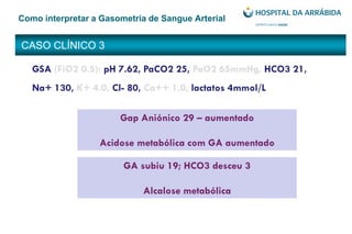 CASO CLÍNICO 3
Como interpretar a Gasometria de Sangue Arterial
Gap Aniónico 29 – aumentado
Acidose metabólica com GA aumentado
GSA (FiO2 0.5): pH 7.62, PaCO2 25, PaO2 65mmHg, HCO3 21,
Na+ 130, K+ 4.0, Cl- 80, Ca++ 1.0, lactatos 4mmol/L
GA subiu 19; HCO3 desceu 3
Alcalose metabólica
 